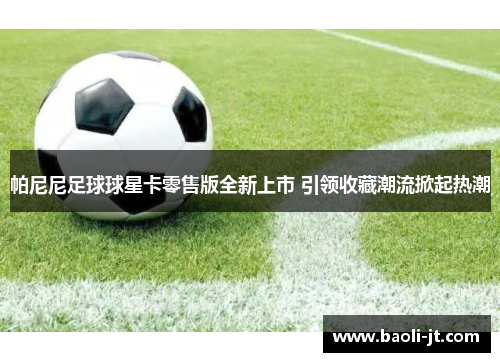 帕尼尼足球球星卡零售版全新上市 引领收藏潮流掀起热潮