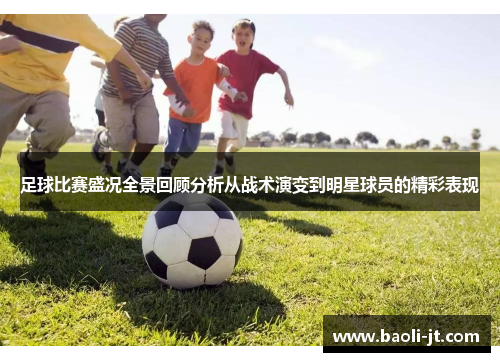 足球比赛盛况全景回顾分析从战术演变到明星球员的精彩表现